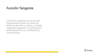 Función Tangente
La función tangente es otra función
trigonométrica clave. Se define en
términos del seno y coseno, y modela
relaciones angulares. A continuación,
profundizaremos en su definición y
características.
 