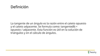 Definición
La tangente de un ángulo es la razón entre el cateto opuesto
y el cateto adyacente. Se formula como: tangente(θ) =
opuesto / adyacente. Esta función es útil en la solución de
triángulos y en el cálculo de ángulos.
 