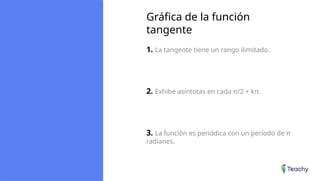 Gráfica de la función
tangente
1. La tangente tiene un rango ilimitado.
2. Exhibe asíntotas en cada π/2 + kπ.
3. La función es periódica con un período de π
radianes.
 