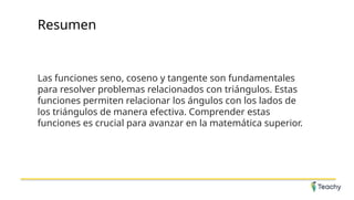 Resumen
Las funciones seno, coseno y tangente son fundamentales
para resolver problemas relacionados con triángulos. Estas
funciones permiten relacionar los ángulos con los lados de
los triángulos de manera efectiva. Comprender estas
funciones es crucial para avanzar en la matemática superior.
 