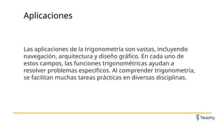 Aplicaciones
Las aplicaciones de la trigonometría son vastas, incluyendo
navegación, arquitectura y diseño gráfico. En cada uno de
estos campos, las funciones trigonométricas ayudan a
resolver problemas específicos. Al comprender trigonometría,
se facilitan muchas tareas prácticas en diversas disciplinas.
 
