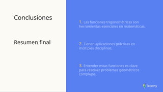 Conclusiones
Resumen final
1. Las funciones trigonométricas son
herramientas esenciales en matemáticas.
2. Tienen aplicaciones prácticas en
múltiples disciplinas.
3. Entender estas funciones es clave
para resolver problemas geométricos
complejos.
 
