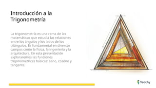 Introducción a la
Trigonometría
La trigonometría es una rama de las
matemáticas que estudia las relaciones
entre los ángulos y los lados de los
triángulos. Es fundamental en diversos
campos como la física, la ingeniería y la
arquitectura. En esta presentación
exploraremos las funciones
trigonométricas básicas: seno, coseno y
tangente.
 