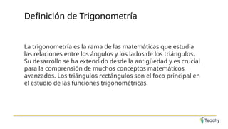Definición de Trigonometría
La trigonometría es la rama de las matemáticas que estudia
las relaciones entre los ángulos y los lados de los triángulos.
Su desarrollo se ha extendido desde la antigüedad y es crucial
para la comprensión de muchos conceptos matemáticos
avanzados. Los triángulos rectángulos son el foco principal en
el estudio de las funciones trigonométricas.
 