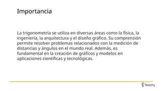 Importancia
La trigonometría se utiliza en diversas áreas como la física, la
ingeniería, la arquitectura y el diseño gráfico. Su comprensión
permite resolver problemas relacionados con la medición de
distancias y ángulos en el mundo real. Además, es
fundamental en la creación de gráficos y modelos en
aplicaciones científicas y tecnológicas.
 