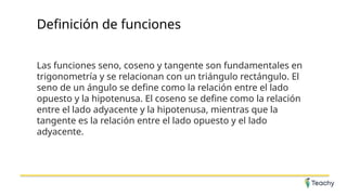 Definición de funciones
Las funciones seno, coseno y tangente son fundamentales en
trigonometría y se relacionan con un triángulo rectángulo. El
seno de un ángulo se define como la relación entre el lado
opuesto y la hipotenusa. El coseno se define como la relación
entre el lado adyacente y la hipotenusa, mientras que la
tangente es la relación entre el lado opuesto y el lado
adyacente.
 