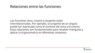 Relaciones entre las funciones
Las funciones seno, coseno y tangente están
interrelacionadas. Por ejemplo, la tangente de un ángulo
puede ser expresada como el cociente del seno y el coseno.
Estas relaciones son fundamentales para resolver triángulos y
aplicar la trigonometría en diferentes contextos.
 