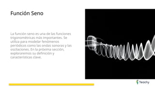 Función Seno
La función seno es una de las funciones
trigonométricas más importantes. Se
utiliza para modelar fenómenos
periódicos como las ondas sonoras y las
oscilaciones. En la próxima sección,
exploraremos su definición y
características clave.
 