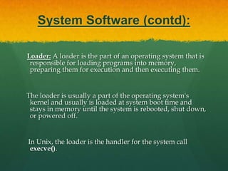 System Software (contd):Linker: A linker or link editor is a program that takes one or more objects generated by compilers and assembles them into a single executable program.    Linkers can take objects from a collection called a library. The objects are program modules containing machine code and information for the linker.     The linker takes care of arranging the objects in a program's address space.
