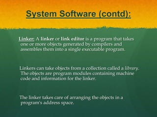 System Software (contd):Interpreter: An interpreter is a computer program that translates and executes instructions written in a computer programming language line-by-line, unit by unit etc.,    An interpreter needs to be able to analyze, or parse, instructions written in the source language.Example:  Lisp systems, etc.,