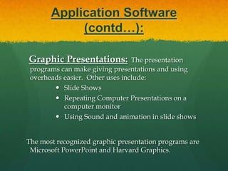 Application Software(contd…):Database Management System (DBMS):A DBMS is a software tool that allows multiple users to store, access, and process data into useful information. Database programs are designed for these types of applications: Membership lists Student lists Grade reports Instructor schedules     All of these have to be maintained so you can find what you need quickly and accurately.  Example:Microsoft Access, dBASE, Oracle. 