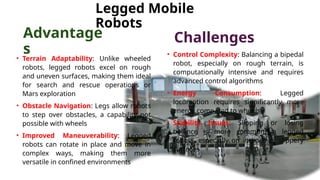 • Terrain Adaptability: Unlike wheeled
robots, legged robots excel on rough
and uneven surfaces, making them ideal
for search and rescue operations or
Mars exploration
• Obstacle Navigation: Legs allow robots
to step over obstacles, a capability not
possible with wheels
• Improved Maneuverability: Legged
robots can rotate in place and move in
complex ways, making them more
versatile in confined environments
• Control Complexity: Balancing a bipedal
robot, especially on rough terrain, is
computationally intensive and requires
advanced control algorithms
• Energy Consumption: Legged
locomotion requires significantly more
energy compared to wheels
• Stability Issues: Slipping or losing
balance is more common in legged
robots, especially on inclines or slippery
surfaces
Legged Mobile
Robots
Advantage
s
Challenges
 