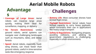• Coverage of Large Areas: Aerial
robots can traverse large areas
quickly, making them ideal for
surveillance, mapping, or delivery
• No Terrain Restrictions: Unlike
ground robots, aerial systems can
navigate over challenging landscapes
such as mountains, lakes, and dense
forests
• Speed: Aerial robots, especially fixed-
wing drones, can move faster than
ground robots, useful in time-sensitive
tasks like emergency response
• Battery Life: Most consumer drones have
limited flight times
• Payload Restrictions: Aerial robots have
limited capacity to carry heavy payloads,
which constrains their use in applications
like heavy cargo transport
• Safety & Regulations: Navigating airspace,
avoiding collisions, and abiding by
government regulations is challenging,
especially in urban environments
Aerial Mobile Robots
Advantage
s
Challenges
 