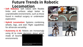 Future Trends in Robotic
Locomotion
• Soft Robotics: Soft robots with flexible
limbs and surfaces adapt better to
unpredictable environments, such as those
found in medical surgery or underwater
exploration
• Hybrid Locomotion: Systems combining
wheels, legs, and even flight capabilities
for all-terrain versatility
• Autonomy & AI: Robots are increasingly
using AI to make decisions about which
mode of locomotion to use in specific
environments
 