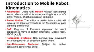 Introduction to Mobile Robot
Kinematics
• Kinematics: Deals with motion without considering
forces, which is critical for understanding how a robot’s
joints, wheels, or actuators result in motion
• Robot Motion: The ability to predict how a robot will
move given input commands is the foundation of path
planning and control
• DoF: Degrees of Freedom represent the robot
capability to move in certain directions (Mobile robot,
3DOF (x,y,θ)
• Holonomic Systems: Can achieve any movement
instantaneously in all directions (omni wheel)
• Non-Holonomic Systems: Subject to motion
constraints (differential drive)
 