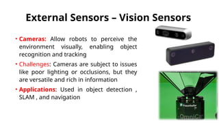 External Sensors – Vision Sensors
• Cameras: Allow robots to perceive the
environment visually, enabling object
recognition and tracking
• Challenges: Cameras are subject to issues
like poor lighting or occlusions, but they
are versatile and rich in information
• Applications: Used in object detection ,
SLAM , and navigation
 