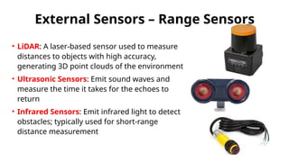 External Sensors – Range Sensors
• LiDAR: A laser-based sensor used to measure
distances to objects with high accuracy,
generating 3D point clouds of the environment
• Ultrasonic Sensors: Emit sound waves and
measure the time it takes for the echoes to
return
• Infrared Sensors: Emit infrared light to detect
obstacles; typically used for short-range
distance measurement
 