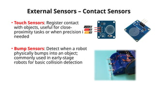 External Sensors – Contact Sensors
• Touch Sensors: Register contact
with objects, useful for close-
proximity tasks or when precision is
needed
• Bump Sensors: Detect when a robot
physically bumps into an object;
commonly used in early-stage
robots for basic collision detection
 