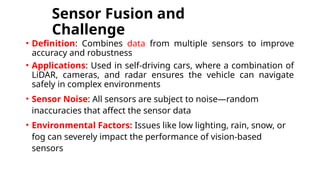 Sensor Fusion and
Challenge
• Definition: Combines data from multiple sensors to improve
accuracy and robustness
• Applications: Used in self-driving cars, where a combination of
LiDAR, cameras, and radar ensures the vehicle can navigate
safely in complex environments
• Sensor Noise: All sensors are subject to noise—random
inaccuracies that affect the sensor data
• Environmental Factors: Issues like low lighting, rain, snow, or
fog can severely impact the performance of vision-based
sensors
 