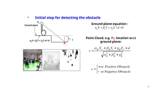 27
αgX + βgY + γgZ +d =0
• Initial step for detecting the obstacle
P1
P0
αgX + βgY + γgZ +d =0
Pc
Ground plane Ground plane equation :
Point Cloud, e.g. Pc, location w.r.t
ground plane:
2
2
2
g
g
g
c
g
c
g
c
g d
Z
Y
X
s












Obstacle
Negative
Obstacle
Positive
ve
ve
s






s
 