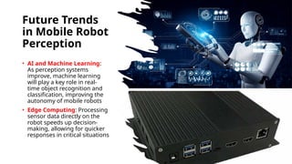Future Trends
in Mobile Robot
Perception
• AI and Machine Learning:
As perception systems
improve, machine learning
will play a key role in real-
time object recognition and
classification, improving the
autonomy of mobile robots
• Edge Computing: Processing
sensor data directly on the
robot speeds up decision-
making, allowing for quicker
responses in critical situations
 