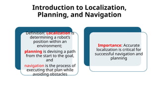 Introduction to Localization,
Planning, and Navigation
Definition: Localization is
determining a robot’s
position within an
environment;
planning is devising a path
from the start to the goal,
and
navigation is the process of
executing that plan while
avoiding obstacles
Importance: Accurate
localization is critical for
successful navigation and
planning
 