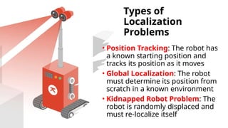Types of
Localization
Problems
• Position Tracking: The robot has
a known starting position and
tracks its position as it moves
• Global Localization: The robot
must determine its position from
scratch in a known environment
• Kidnapped Robot Problem: The
robot is randomly displaced and
must re-localize itself
 
