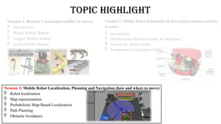 Topic Highlight
•Session 1: Robotic Locomotion (ability to move)
 Introduction
 Wheel Mobile Robots
 Legged Mobile Robots
 Aerial Mobile Robots
•Session 2: Mobile Robot Kinematics & Perception (motion and how
to sense)
 Introduction
 Mobile Robot Manoeuvrability & Workspace
 Sensors for Mobile Robot
 Fundamental of Computer Vision
•Session 3: Mobile Robot Localization, Planning and Navigation (how and where to move)
 Robot localization
 Map representation
 Probabilistic Map-Based Localization
 Path Planning
 Obstacle Avoidance
 