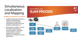 Simultaneous
Localization
and Mapping
• SLAM is the process where a
robot simultaneously
constructs a map of an
unknown environment and
localizes itself within it
• Importance: SLAM is crucial
for robots operating in
unstructured or unknown
environments, such as
autonomous vacuum
cleaners or drones in rescue
operations
 