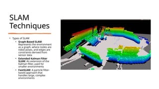 SLAM
Techniques
• Types of SLAM
• Graph-Based SLAM:
Represents the environment
as a graph, where nodes are
robot poses, and edges are
constraints derived from
sensor data
• Extended Kalman Filter
SLAM: An extension of the
Kalman filter, used for
smaller environments
• FastSLAM: A particle filter-
based approach that
handles large, complex
environments
 