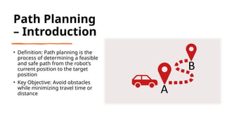 Path Planning
– Introduction
• Definition: Path planning is the
process of determining a feasible
and safe path from the robot’s
current position to the target
position
• Key Objective: Avoid obstacles
while minimizing travel time or
distance
 