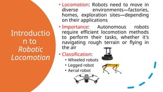 Introductio
n to
Robotic
Locomotion
• Locomotion: Robots need to move in
diverse environments—factories,
homes, exploration sites—depending
on their applications
• Importance: Autonomous robots
require efficient locomotion methods
to perform their tasks, whether it's
navigating rough terrain or flying in
the air
• Classification:
• Wheeled robots
• Legged robot
• Aerial robot
 