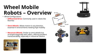 Wheel Mobile
Robots – Overview
• Wheel Configurations
• Differential Drive: Commonly used in robots like
Roomba
• Omni-Wheels: Allows motion in any direction,
essential in environments needing high mobility
• Mecanum Wheels: Similar to omni-wheels but
arranged diagonally with rollers, offering excellent
maneuverability, especially in industrial robotics
 