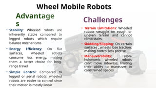 Advantage
s
• Stability: Wheeled robots are
inherently stable compared to
legged robots which require
balance mechanisms
• Energy Efficiency: On flat
surfaces, wheeled robots
consume less energy, making
them a better choice for long-
range travel
• Simple Control: Compared to
legged or aerial robots, wheeled
robots are easier to control since
their motion is mostly linear
Challenges
• Terrain Limitations: Wheeled
robots struggle on rough or
uneven terrain and cannot
climb stairs
• Skidding/Slipping: On certain
surfaces , wheels lose traction,
making control less precise
• Maneuverability: Non-
holonomic wheeled robots
can't move sideways, limiting
their ability to maneuver in
constrained spaces
Wheel Mobile Robots
 