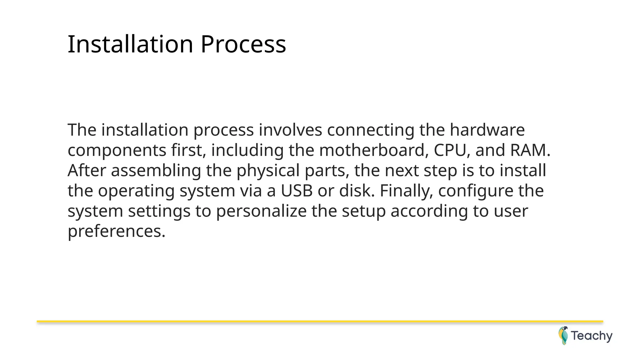 Installation Process
The installation process involves connecting the hardware
components first, including the motherboard, CPU, and RAM.
After assembling the physical parts, the next step is to install
the operating system via a USB or disk. Finally, configure the
system settings to personalize the setup according to user
preferences.
 