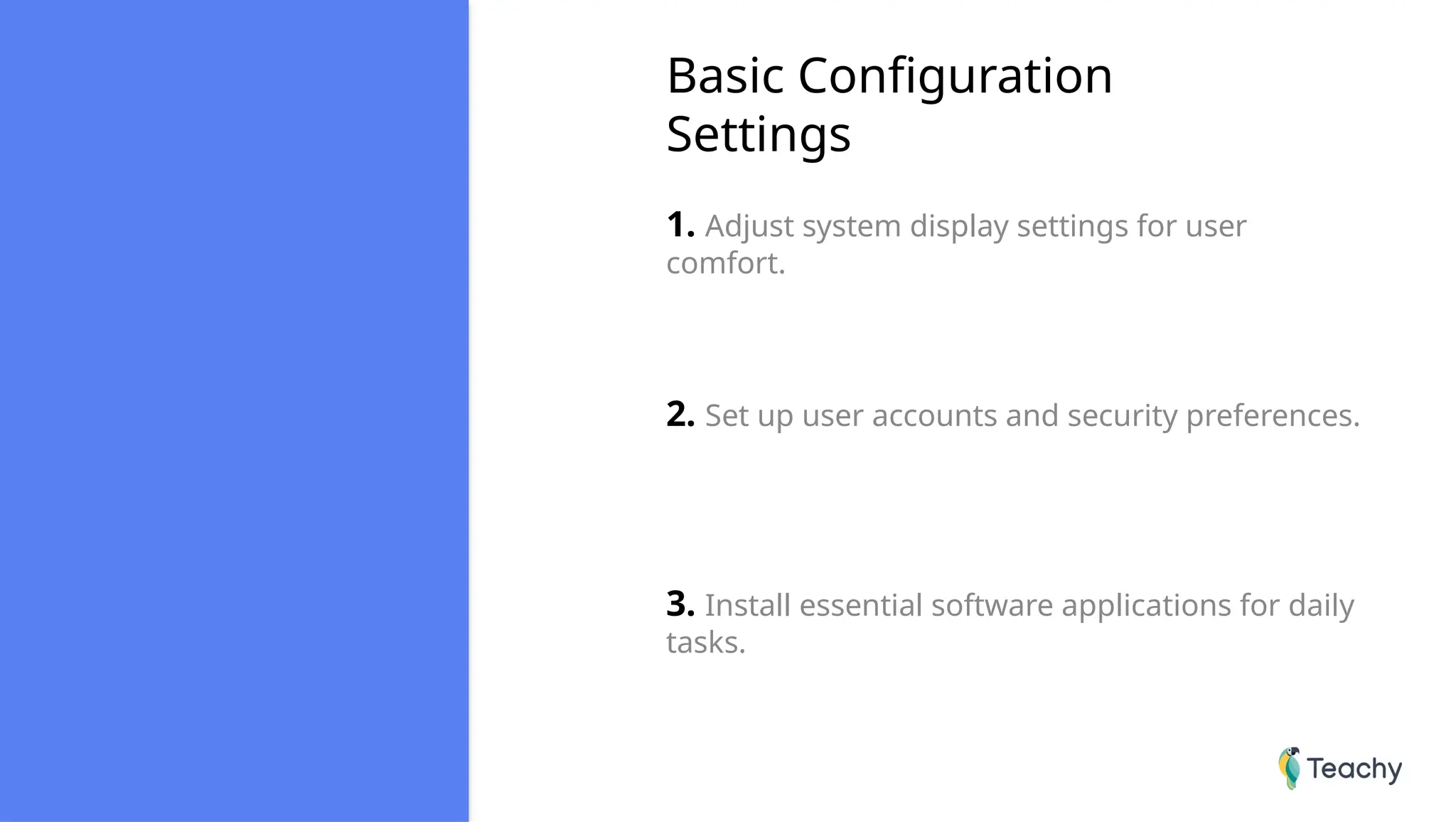 Basic Configuration
Settings
1. Adjust system display settings for user
comfort.
2. Set up user accounts and security preferences.
3. Install essential software applications for daily
tasks.
 