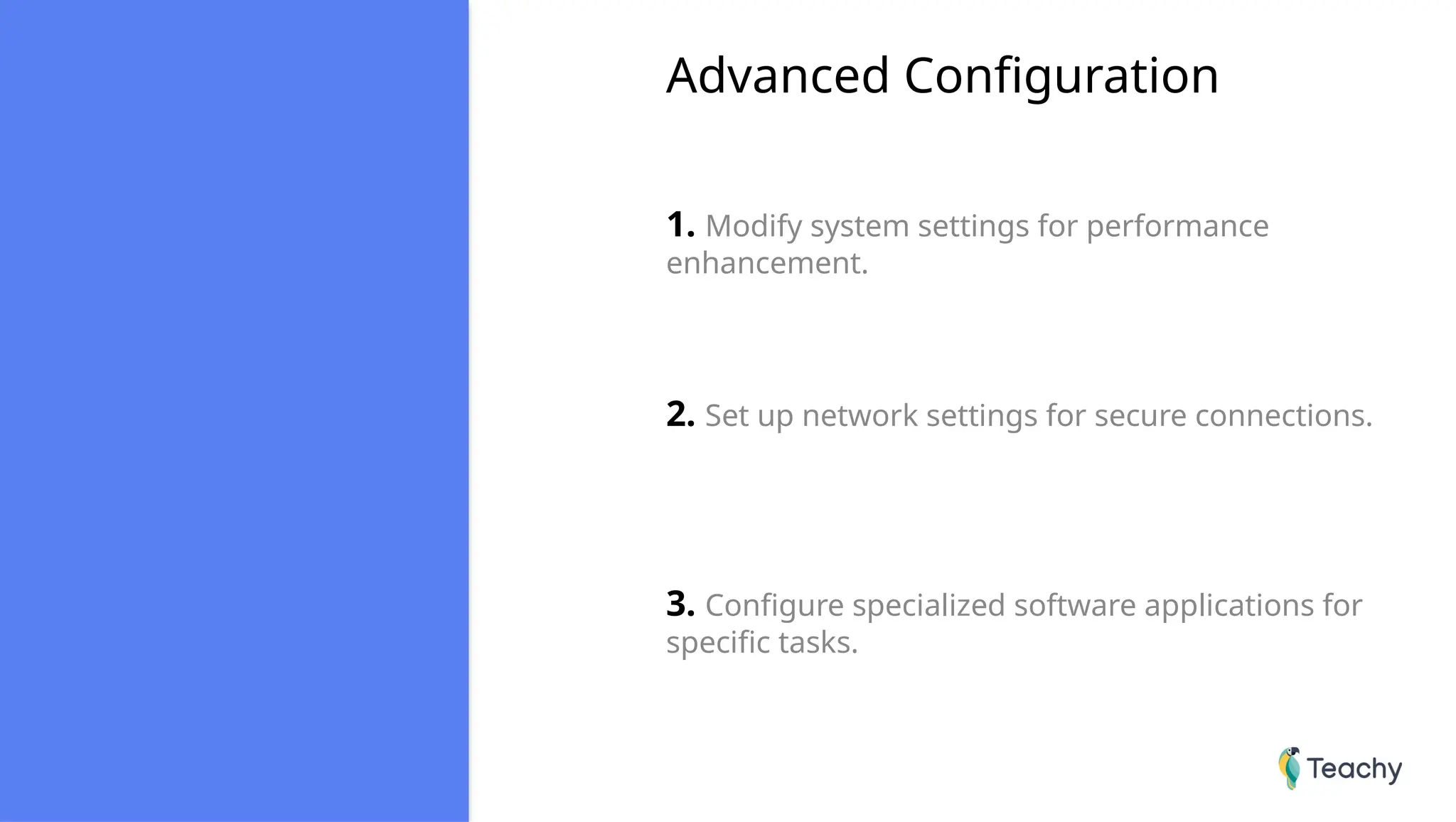 Advanced Configuration
1. Modify system settings for performance
enhancement.
2. Set up network settings for secure connections.
3. Configure specialized software applications for
specific tasks.
 