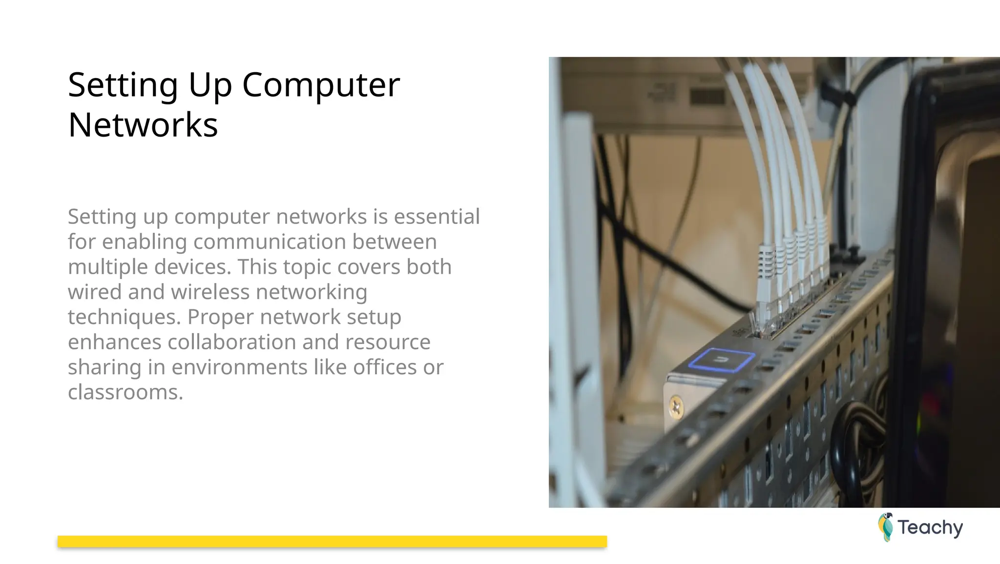 Setting Up Computer
Networks
Setting up computer networks is essential
for enabling communication between
multiple devices. This topic covers both
wired and wireless networking
techniques. Proper network setup
enhances collaboration and resource
sharing in environments like offices or
classrooms.
 