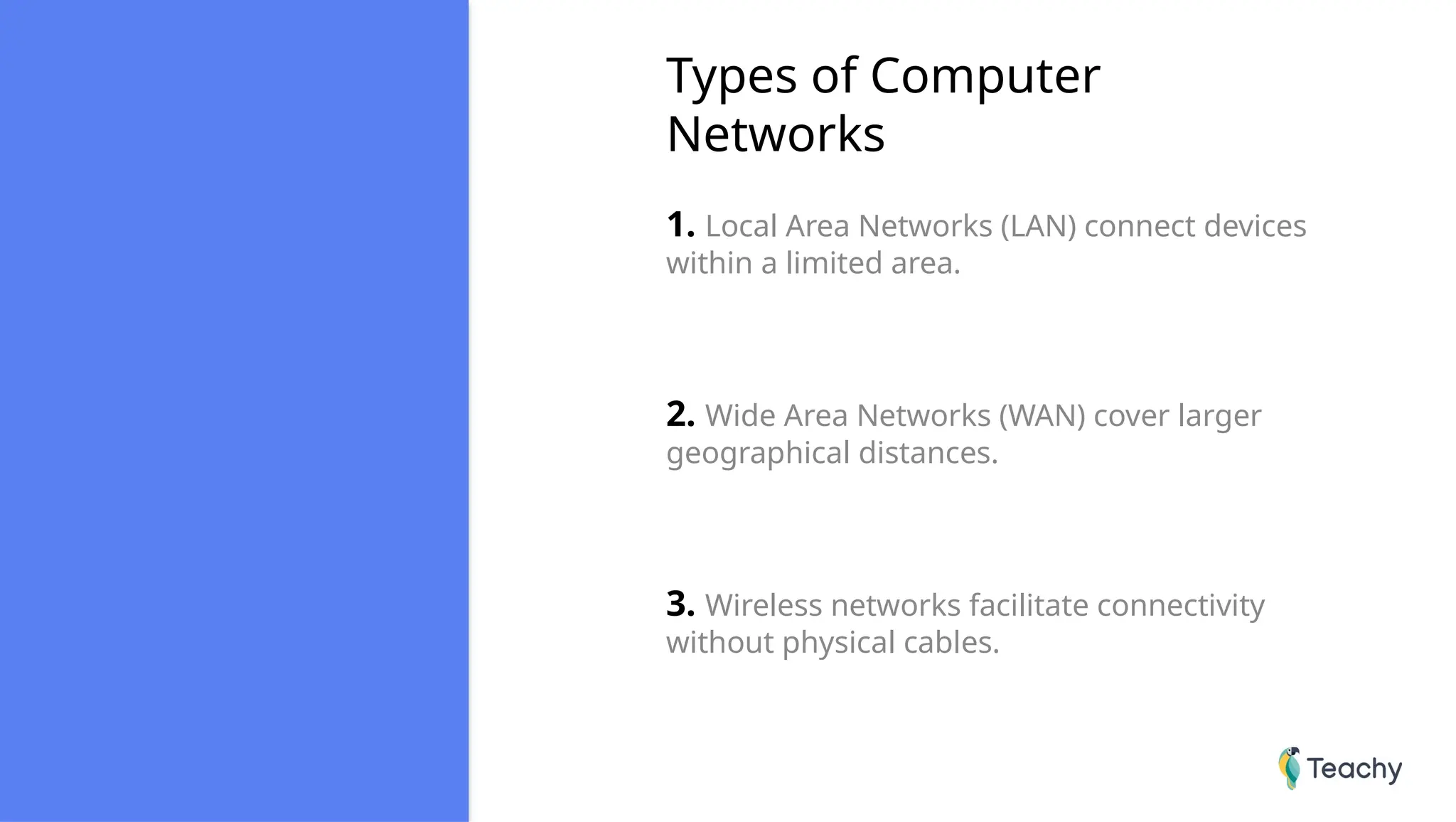 Types of Computer
Networks
1. Local Area Networks (LAN) connect devices
within a limited area.
2. Wide Area Networks (WAN) cover larger
geographical distances.
3. Wireless networks facilitate connectivity
without physical cables.
 
