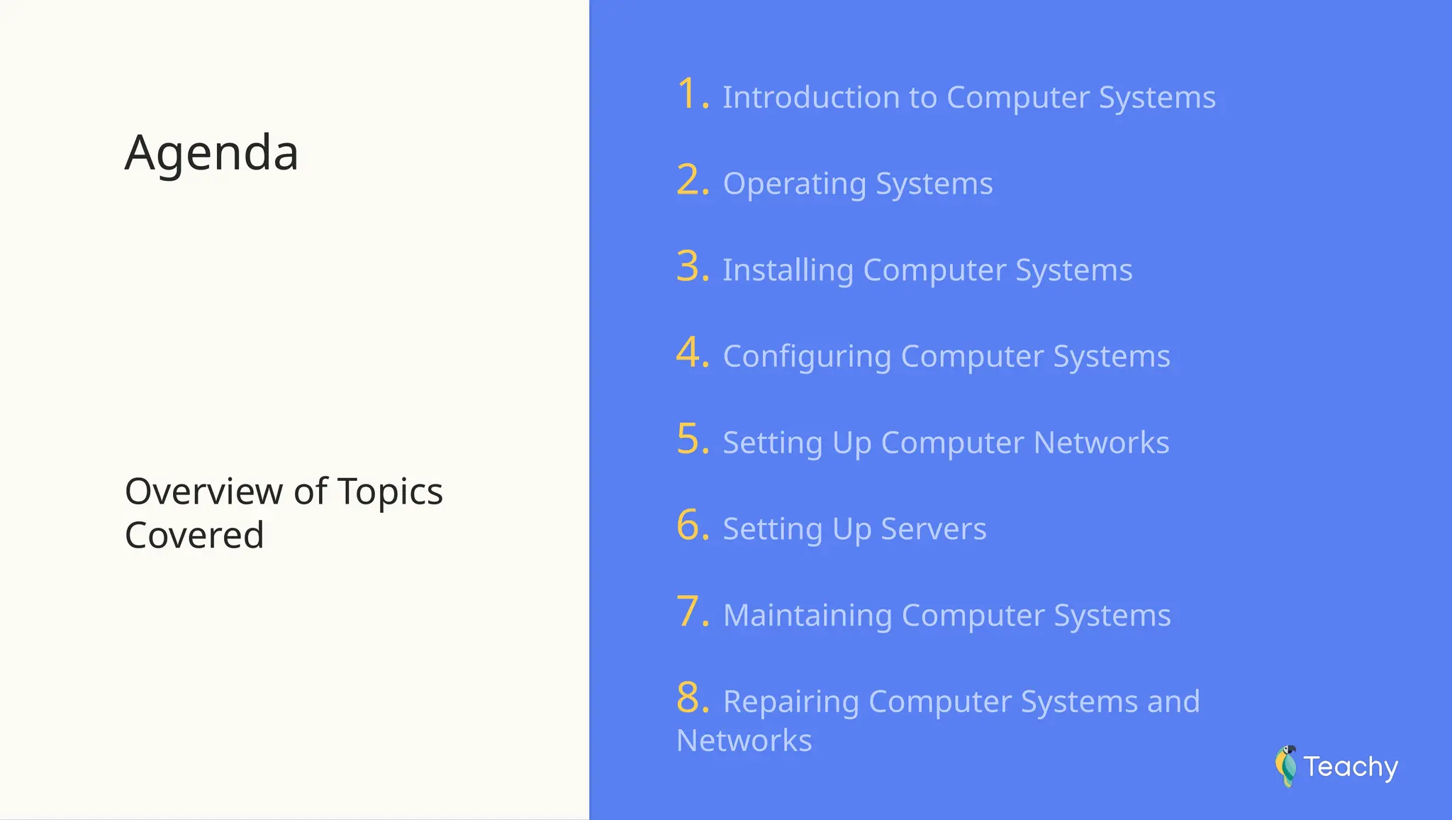 Agenda
Overview of Topics
Covered
1. Introduction to Computer Systems
2. Operating Systems
3. Installing Computer Systems
4. Configuring Computer Systems
5. Setting Up Computer Networks
6. Setting Up Servers
7. Maintaining Computer Systems
8. Repairing Computer Systems and
Networks
 
