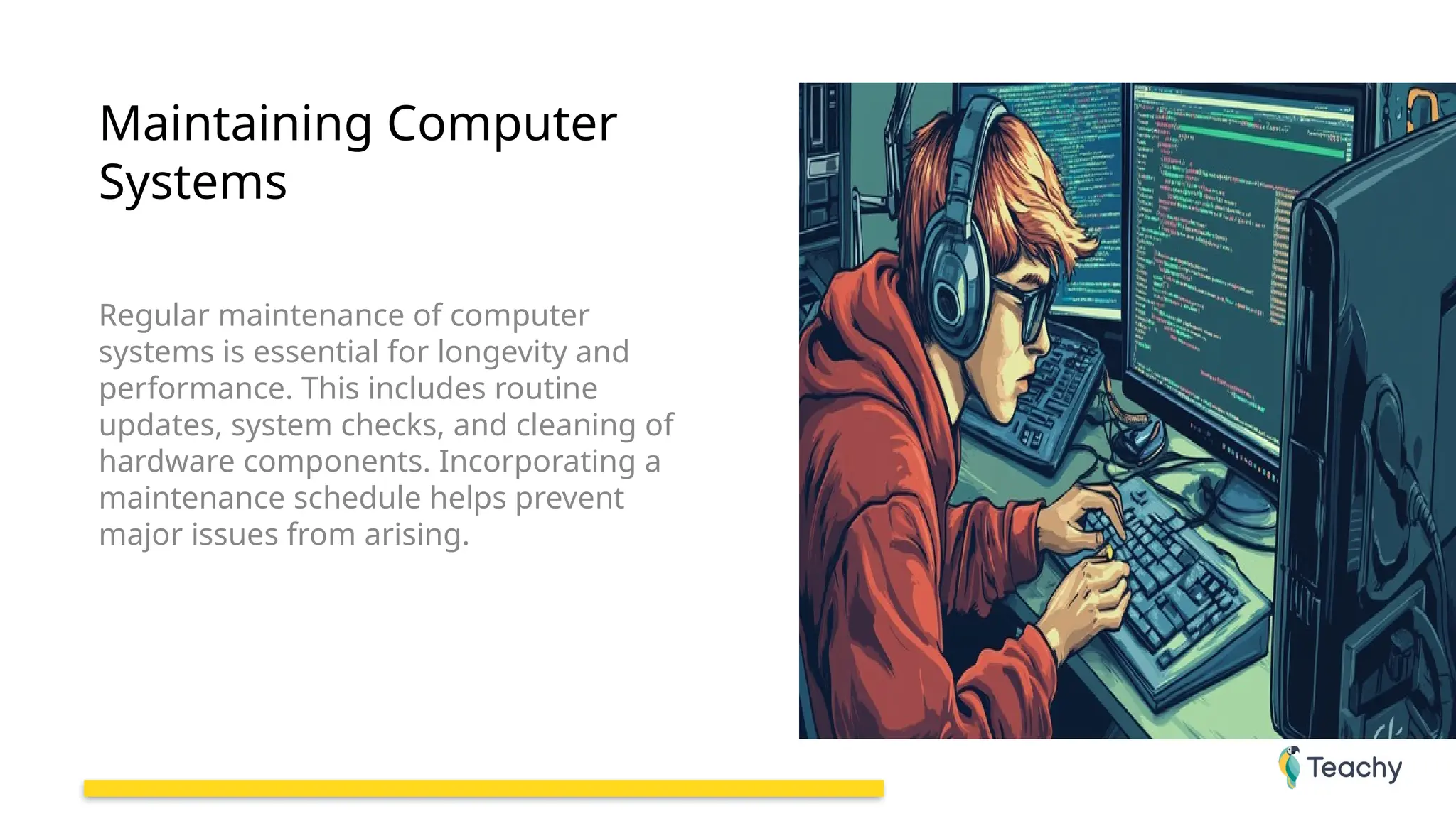 Maintaining Computer
Systems
Regular maintenance of computer
systems is essential for longevity and
performance. This includes routine
updates, system checks, and cleaning of
hardware components. Incorporating a
maintenance schedule helps prevent
major issues from arising.
 