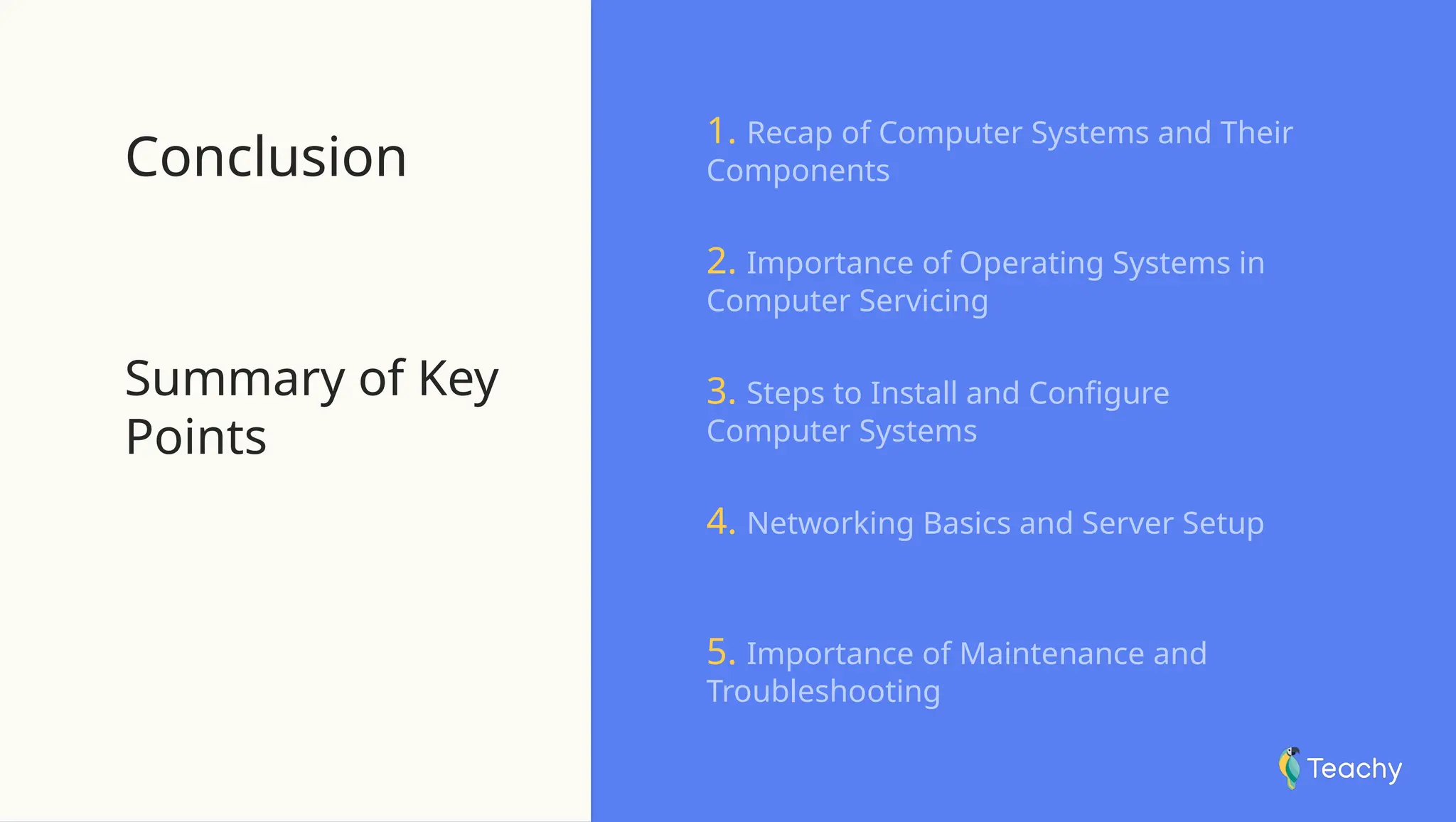 Conclusion
Summary of Key
Points
1. Recap of Computer Systems and Their
Components
2. Importance of Operating Systems in
Computer Servicing
3. Steps to Install and Configure
Computer Systems
4. Networking Basics and Server Setup
5. Importance of Maintenance and
Troubleshooting
 