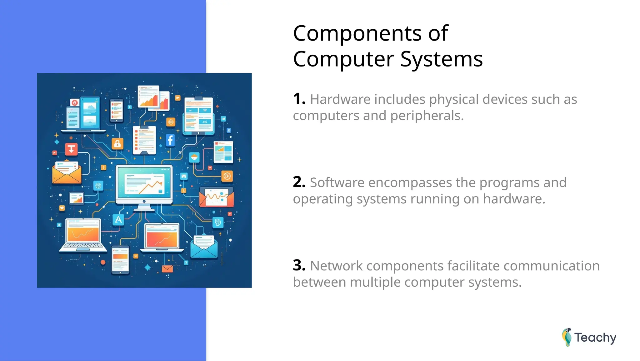 Components of
Computer Systems
1. Hardware includes physical devices such as
computers and peripherals.
2. Software encompasses the programs and
operating systems running on hardware.
3. Network components facilitate communication
between multiple computer systems.
 