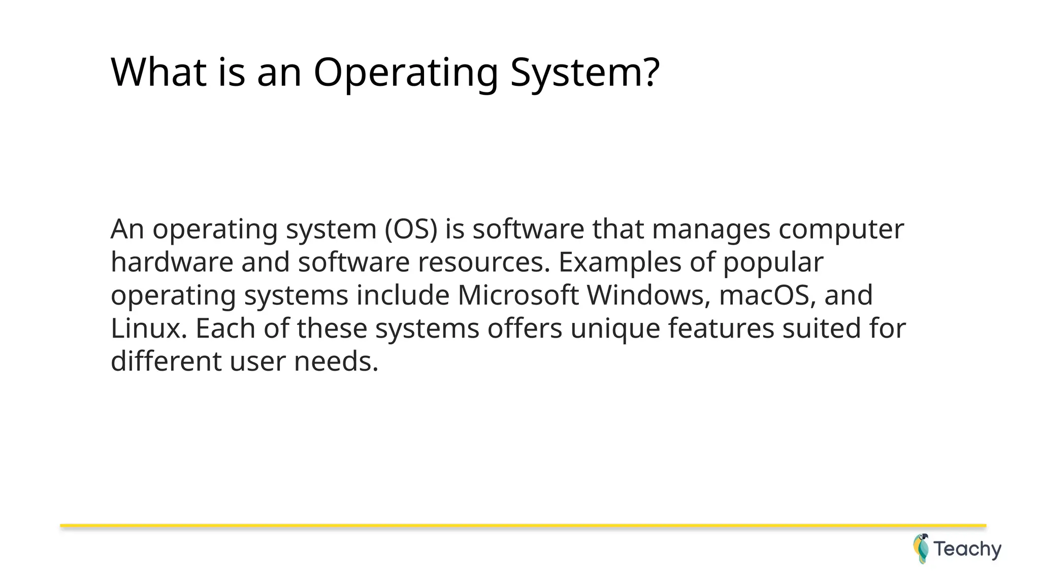 What is an Operating System?
An operating system (OS) is software that manages computer
hardware and software resources. Examples of popular
operating systems include Microsoft Windows, macOS, and
Linux. Each of these systems offers unique features suited for
different user needs.
 