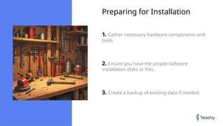 Preparing for Installation
1. Gather necessary hardware components and
tools.
2. Ensure you have the proper software
installation disks or files.
3. Create a backup of existing data if needed.
 