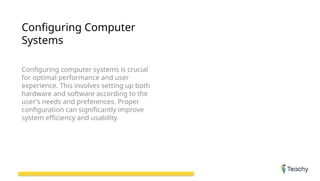 Configuring Computer
Systems
Configuring computer systems is crucial
for optimal performance and user
experience. This involves setting up both
hardware and software according to the
user's needs and preferences. Proper
configuration can significantly improve
system efficiency and usability.
 