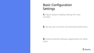 Basic Configuration
Settings
1. Adjust system display settings for user
comfort.
2. Set up user accounts and security preferences.
3. Install essential software applications for daily
tasks.
 