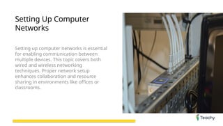 Setting Up Computer
Networks
Setting up computer networks is essential
for enabling communication between
multiple devices. This topic covers both
wired and wireless networking
techniques. Proper network setup
enhances collaboration and resource
sharing in environments like offices or
classrooms.
 