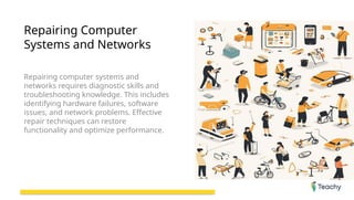 Repairing Computer
Systems and Networks
Repairing computer systems and
networks requires diagnostic skills and
troubleshooting knowledge. This includes
identifying hardware failures, software
issues, and network problems. Effective
repair techniques can restore
functionality and optimize performance.
 
