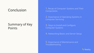 Conclusion
Summary of Key
Points
1. Recap of Computer Systems and Their
Components
2. Importance of Operating Systems in
Computer Servicing
3. Steps to Install and Configure
Computer Systems
4. Networking Basics and Server Setup
5. Importance of Maintenance and
Troubleshooting
 